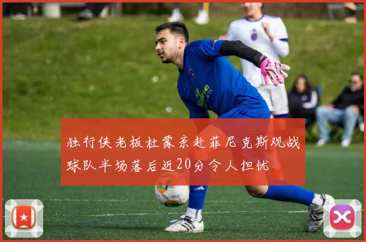 独行侠老板杜蒙亲赴菲尼克斯观战球队半场落后近20分令人担忧