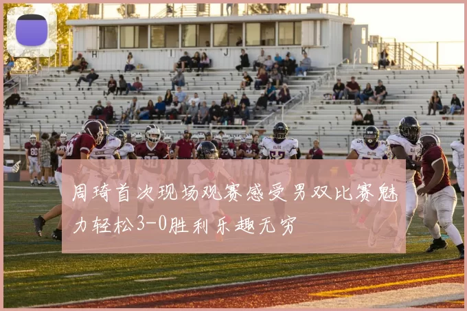 周琦首次现场观赛感受男双比赛魅力轻松3-0胜利乐趣无穷