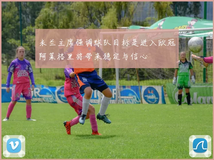 米兰主席强调球队目标是进入欧冠阿莱格里将带来稳定与信心