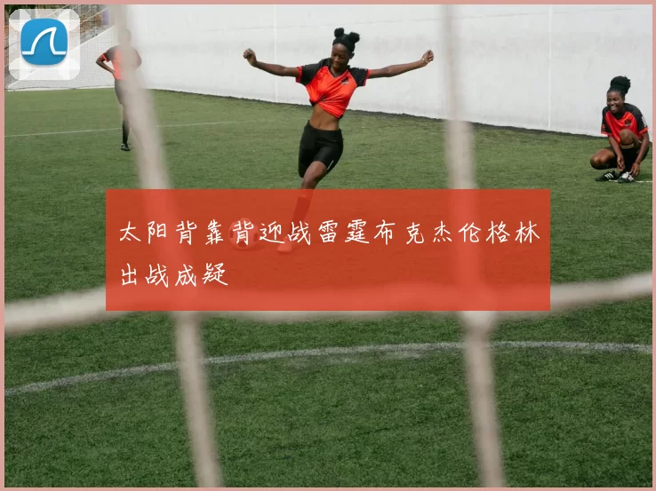 太阳背靠背迎战雷霆布克杰伦格林出战成疑