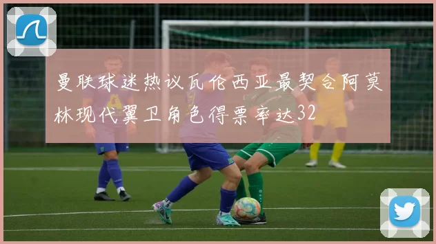 曼联球迷热议瓦伦西亚最契合阿莫林现代翼卫角色得票率达32