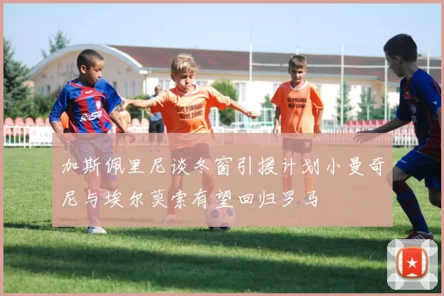 加斯佩里尼谈冬窗引援计划小曼奇尼与埃尔莫索有望回归罗马
