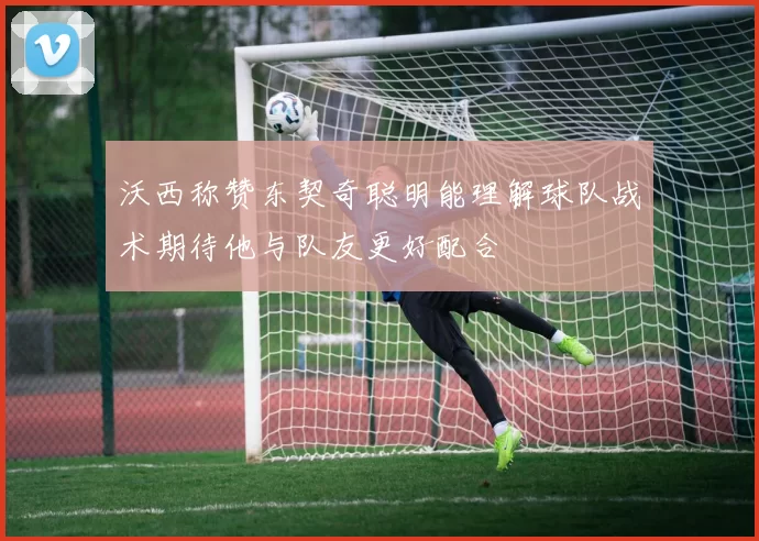 沃西称赞东契奇聪明能理解球队战术期待他与队友更好配合