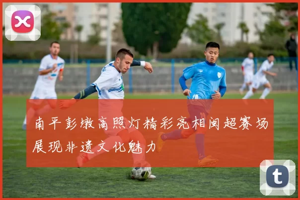 南平彭墩高照灯精彩亮相闽超赛场展现非遗文化魅力