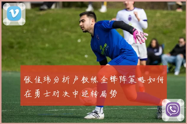 张佳玮分析卢教练全锋阵策略如何在勇士对决中逆转局势