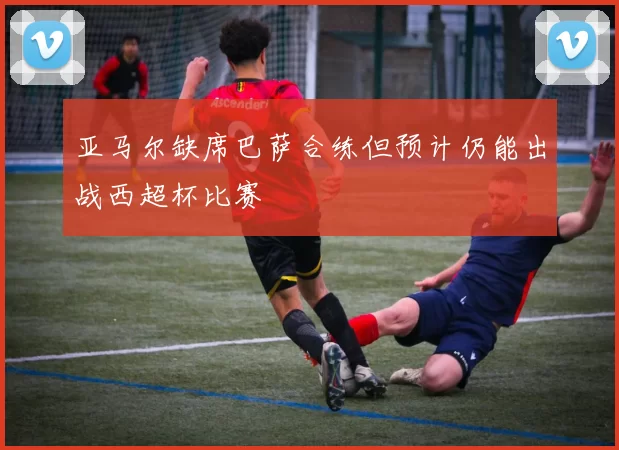亚马尔缺席巴萨合练但预计仍能出战西超杯比赛