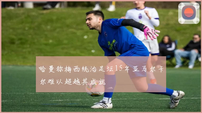 哈曼称梅西统治足坛15年亚马尔卡尔难以超越其成就